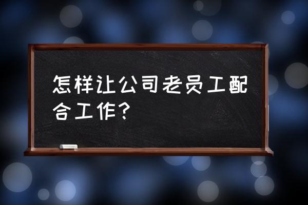 怎样可以让同事配合你的工作 怎样让公司老员工配合工作？