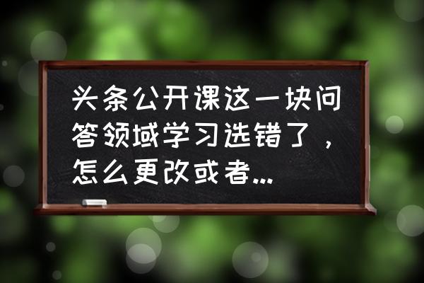 今日头条怎么进入头条公开课 头条公开课这一块问答领域学习选错了，怎么更改或者重新学习？