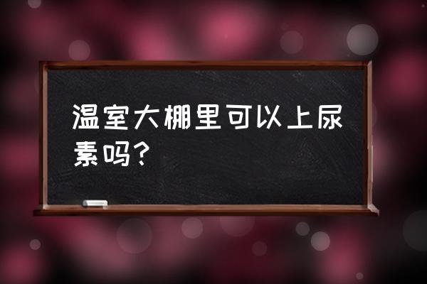 大棚蔬菜施肥六大忌药 温室大棚里可以上尿素吗？