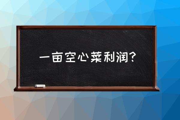 哪种空心菜好吃产量高 一亩空心菜利润？