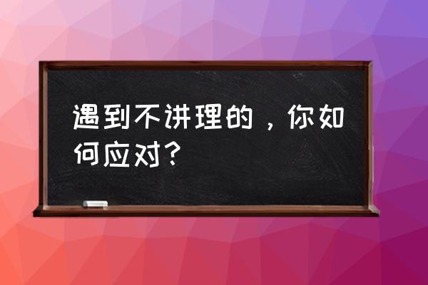 员工很犟不听话怎么办 遇到不讲理的，你如何应对？