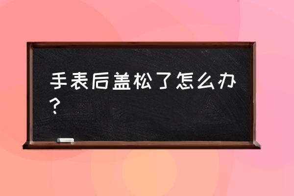 按压式手表后盖压不上怎么办 手表后盖松了怎么办？