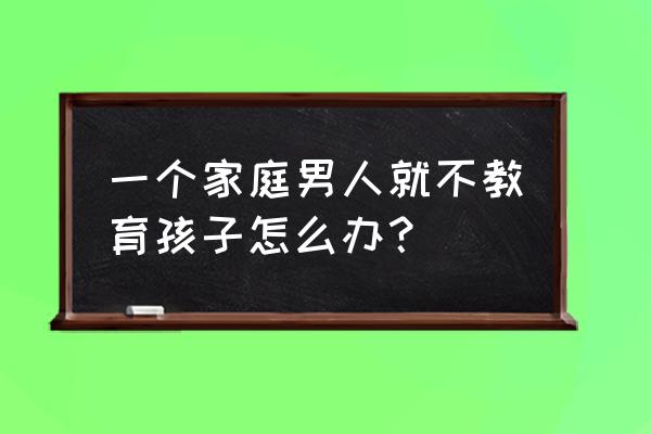 孩子不想被管教 一个家庭男人就不教育孩子怎么办？