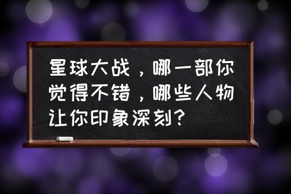 宝贝星球游戏怎么进 星球大战，哪一部你觉得不错，哪些人物让你印象深刻？