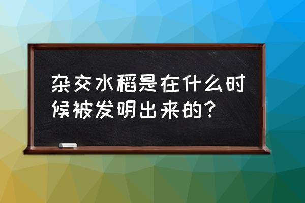 杂交水稻是什么时候成功的 杂交水稻是在什么时候被发明出来的？