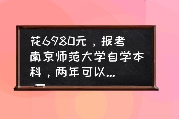 自考本科需要多少钱目前 花6980元，报考南京师范大学自学本科，两年可以拿到自学本科证，到底值不值？