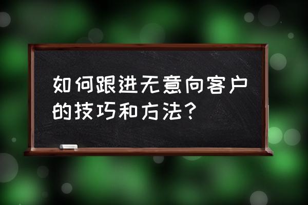 怎么跟进意向客户不回 如何跟进无意向客户的技巧和方法？