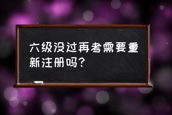 六级过了再考一次没过会怎么样 六级没过再考需要重新注册吗？