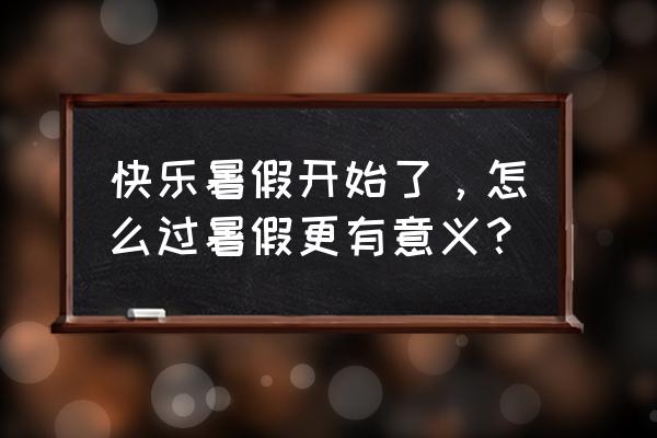 暑假最后一天应该怎样过才会充实 快乐暑假开始了，怎么过暑假更有意义？