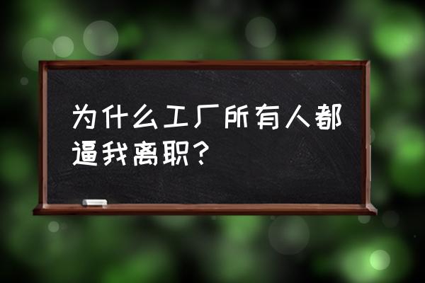 工作中怎么把不喜欢的人逼走 为什么工厂所有人都逼我离职？