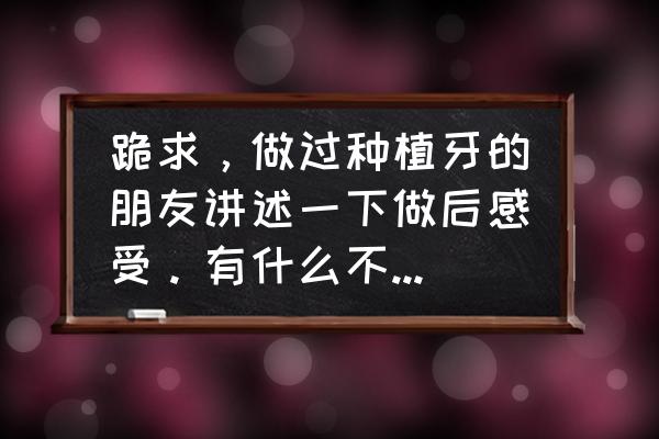 种植牙6年后的真实感受100字 跪求，做过种植牙的朋友讲述一下做后感受。有什么不良反应吗?~求详细~!(打广告勿扰)？