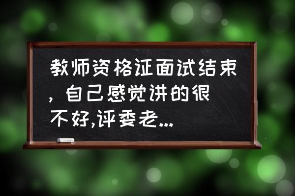 面试结束给招聘方的建议或意见 教师资格证面试结束, 自己感觉讲的很不好,评委老师纠正一个错误,说我太紧张,但又说能过，问一下大家意见？