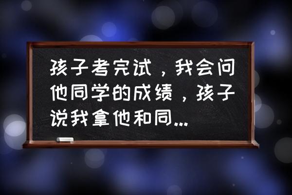 采访优秀学生能问什么问题 孩子考完试，我会问他同学的成绩，孩子说我拿他和同学做比较，他说的对吗？我该怎么办？