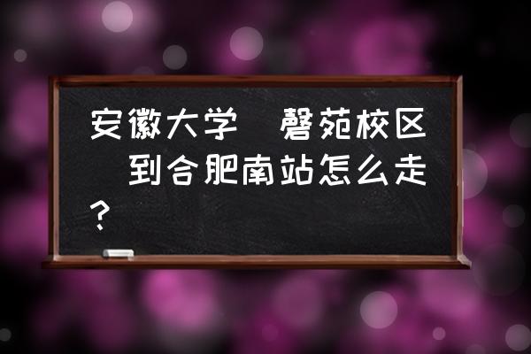 合肥南站到合肥工业大学翡翠校区 安徽大学（磬苑校区）到合肥南站怎么走？