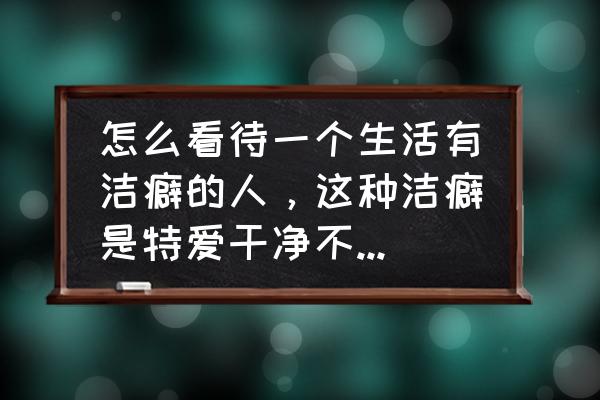 洁癖的人给身边的人带来什么影响 怎么看待一个生活有洁癖的人，这种洁癖是特爱干净不能忍受身边人随意卫生？是好还是坏？