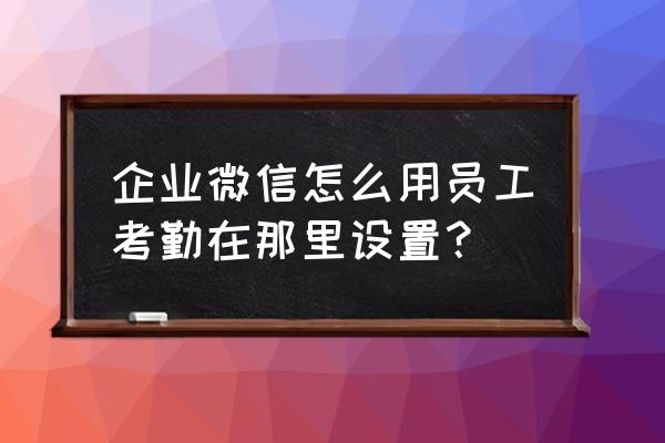 企业微信考勤操作教程 企业微信怎么用员工考勤在那里设置？